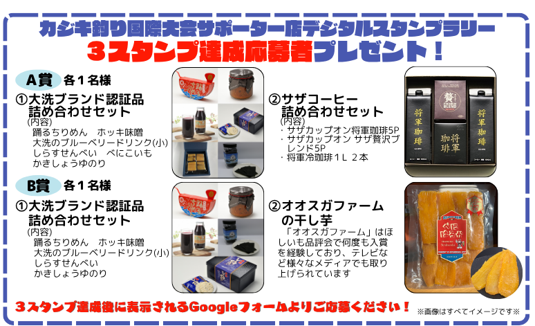 カジキ釣り国際大会サポーター店デジタルスタンプラリー 3スタンプ達成応募者プレゼント！ A賞各1名様 ①大洗ブランド認証品詰め合わせセット 踊るちりめん　ホッキ味噌 大洗のブルーベリードリンク（小） しらすせんべい　べにこいも かきしょうゆのり ②サザコーヒー 詰め合わせセット サザカップオン将軍珈琲5P サザカップオンサザ贅沢ブレンド5P *将軍冷珈琲1L2本 B各1名様 ①大洗ブランド認証品詰め合わせセット 踊るちりめん　ホッキ味噌 大洗のブルーベリードリンク（小） しらすせんべい　かきしょうゆのり ②オオスガファームの干し芋 「オオスガファーム」はほしいも品評会で何度も入賞を経験しており、テレビなど様々なメディアでも取り上げられています 3スタンプ達成後に表示されるGoogleフォームよりこ応募ください！