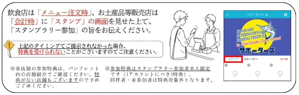 飲食店は「メニュー注文時」、お土産品等販売店は「会計時」に「スタンプ」の画面を見せた上で、「スタンプラリー参加」の旨をお伝えください。 上記のタイミングでご提示されなかった場合、特典を受けられないことがございますのでご注意ください。 ※各店舗の参加特典は、パンフレット※参加特典はスタンプラリー参加者本人限定内の店舗2介でご確認ください。特です（Iアカウントにつき1特典）。 典がない店舗もございますので予め 同伴者・未参加者は特典対象外となります。 ご了承ください。